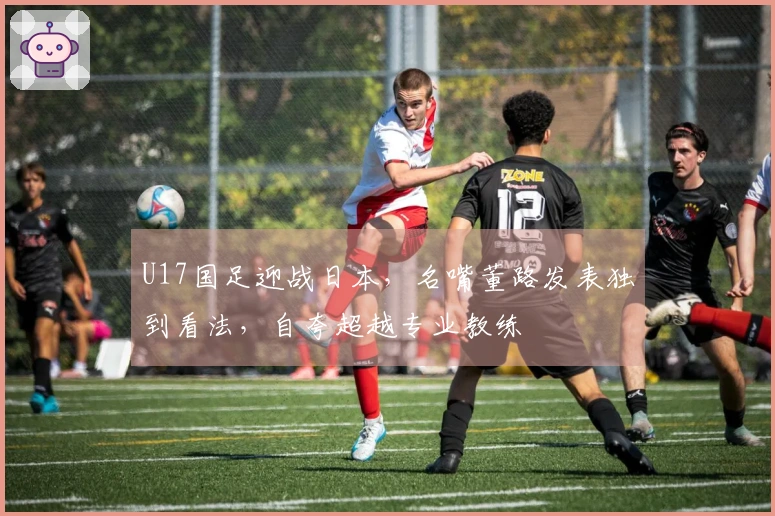 U17国足迎战日本，名嘴董路发表独到看法，自夸超越专业教练