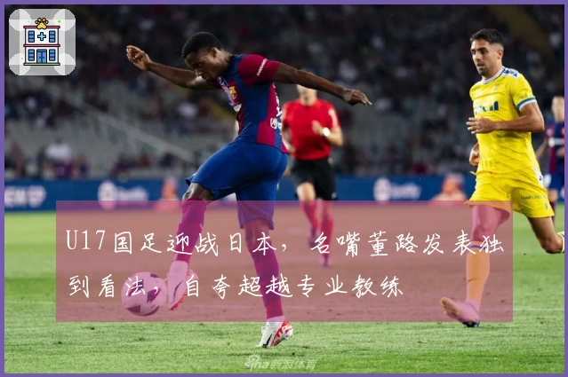 U17国足迎战日本，名嘴董路发表独到看法，自夸超越专业教练
