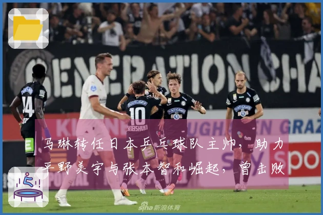 马琳转任日本乒乓球队主帅，助力平野美宇与张本智和崛起，曾击败孙颖莎